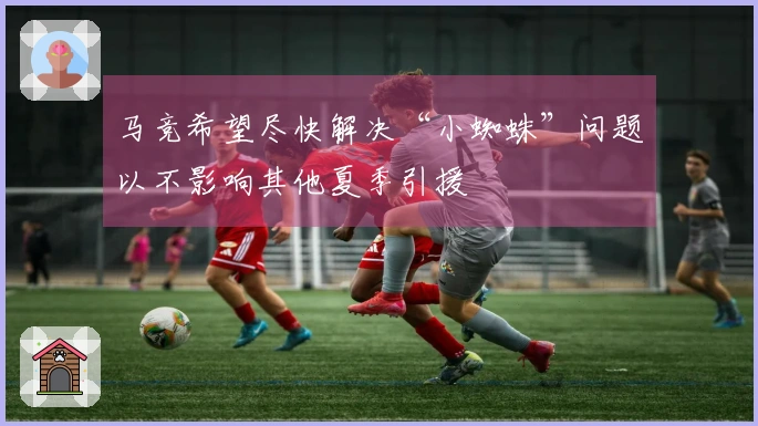 马竞希望尽快解决“小蜘蛛”问题以不影响其他夏季引援